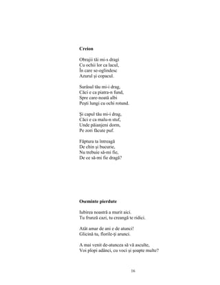 16
Creion
Obrajii tăi mi-s dragi
Cu ochii lor ca lacul,
În care se-oglindesc
Azurul şi copacul.
Surâsul tău mi-i drag,
Căci e ca piatra-n fund,
Spre care-noată albi
Peşti lungi cu ochi rotund.
Şi capul tău mi-i drag,
Căci e ca malu-n stuf,
Unde păianjeni dorm,
Pe zori făcute puf.
Făptura ta întreagă
De chin şi bucurie,
Nu trebuie să-mi fie,
De ce să-mi fie dragă?
Oseminte pierdute
Iubirea noastră a murit aici.
Tu frunză cazi, tu creangă te ridici.
Atât amar de ani e de atunci!
Glicină tu, florile-ţi arunci.
A mai venit de-atuncea să vă asculte,
Voi plopi adânci, cu voci şi şoapte multe?
 