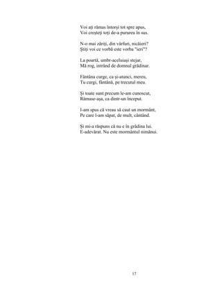 17
Voi aţi rămas întorşi tot spre apus,
Voi creşteţi toţi de-a pururea în sus.
N-o mai zăriţi, din vârfuri, nicăieri?
Ştiţi voi ce vorbă este vorba "ieri"?
La poartă, umbr-aceluiaşi stejar,
Mă rog, intrând de domnul grădinar.
Fântâna curge, ca şi-atunci, mereu,
Tu curgi, fântână, pe trecutul meu.
Şi toate sunt precum le-am cunoscut,
Rămase-aşa, ca dintr-un început.
I-am spus că vreau să caut un mormânt,
Pe care l-am săpat, de mult, cântând.
Şi mi-a răspuns că nu e în grădina lui.
E-adevărat. Nu este mormântul nimănui.
 