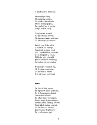 5
A prăda stupul de miere.
El intrase pe furiş,
Strecurat pe urdiniş,
Se gândea că o albină-i
Slabă, mică şi puţină,
Pe când el, hoţ şi borfaş,
Lângă ea-i un uriaş.
Nu ştiuse că nerodul
Va da ochii cu norodul
Şi-şi pusese-n cap minciuna
Că dă-n stup de câte una.
Roiul, cum de l-a zărit
C-a intrat, l-a copleşit.
Socoteală să-i mai ceară
Nu! L-au îmbrăcat cu ceară,
De la bot până la coadă
Tăbărâte mii, grămadă,
Şi l-au strâns cu meşteşug,
Încuiat ca-ntr-un coşciug.
Nu ajunge, vream să zic,
Să fii mare cu cel mic,
Că puterea se adună
Din toţi micii împreună.
Fetica
Ce duh ai şi ce putere.
Să-mpleteşti ceara cu miere,
De la floarea din grădină,
Ostenita de albină?
Tu aduni de pe meIeaguri,
Pentru stupi şi pentru faguri,
Pulberi, roua, stropi şi leacuri,
Poate că de mii de veacuri.
Ca din lână, ca din ace,
Ţeşi reţeaua de ghioace,
De celule-n care pui
 