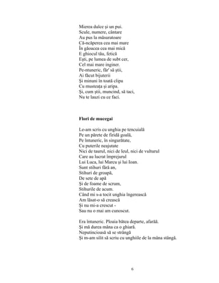 6
Mierea dulce şi un pui.
Scule, numere, cântare
Au pus la măsuratoare
Că-ncăperea cea mai mare
În găoacea cea mai mică
E ghiocul tău, fetică
Eşti, pe lumea de subt cer,
Cel mai mare inginer.
Pe-ntuneric, făr' să ştii,
Ai făcut bijuterii
Şi minuni în toată clipa
Cu musteaţa şi aripa.
Şi, cum ştii, muncind, să taci,
Nu te lauzi cu ce faci.
Flori de mucegai
Le-am scris cu unghia pe tencuială
Pe un părete de firidă goală,
Pe întuneric, în singurătate,
Cu puterile neajutate
Nici de taurul, nici de leul, nici de vulturul
Care au lucrat împrejurul
Lui Luca, lui Marcu şi lui Ioan.
Sunt stihuri fără an,
Stihuri de groapă,
De sete de apă
Şi de foame de scrum,
Stihurile de acum.
Când mi s-a tocit unghia îngerească
Am lăsat-o să crească
Şi nu mi-a crescut -
Sau nu o mai am cunoscut.
Era întuneric. Ploaia bătea departe, afarăă.
Şi mă durea mâna ca o ghiară.
Neputincioasă să se strângă
Şi m-am silit să scriu cu unghiile de la mâna stângă.
 