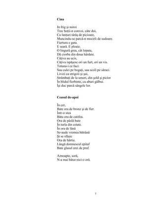 7
Cina
In frig şi noroi
Trec hoţii-n convoi, câte doi,
Cu lanţuri târâş de picioare,
Muncindu-se parcă-n mocirli de sudoare.
Fiertura e gata.
E seară. E ploaie.
O lingură grea, cât lopata,
Dă ciorba din doua hârdaie.
Câţiva au ucis,
Câţiva ispăşesc ori un furt, ori un vis.
Totuna-i ce faci:
Sau culci pe bogaţi, sau scoli pe săraci.
Livizi ca strigoii şi şui,
Strâmbaţi de la umeri, din şold şi picior
În blidul fierbinte, cu aburi gălbui.
Îşi duc parcă sângele lor.
Ceasul de-apoi
În cer,
Bate ora de bronz şi de fier.
Într-o stea
Bătu ora de catifea.
Ora de pâslă bate
În turla din cetate.
În ora de lână
Se-aude vremea bătrână
Şi se sfâşie
Ora de hârtie.
Lângă domnescul epitaf
Bate glasul orei de praf.
Aznoapte, soră,
N-a mai bătut nici-o oră.
 
