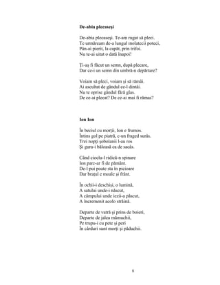 8
De-abia plecaseşi
De-abia plecaseşi. Te-am rugat să pleci.
Te urmăream de-a lungul molatecii poteci,
Pân-ai pierit, la capăt, prin trifoi.
Nu te-ai uitat o dată înapoi!
Ţi-aş fi făcut un semn, după plecare,
Dar ce-i un semn din umbră-n depărtare?
Voiam să pleci, voiam şi să rămâi.
Ai ascultat de gândul ce-l dintâi.
Nu te oprise gândul fără glas.
De ce-ai plecat? De ce-ai mai fi rămas?
Ion Ion
În beciul cu morţii, Ion e frumos.
Întins gol pe piatră, c-un fraged surâs.
Trei nopţi şobolanii l-au ros
Şi gura-i băloasă ca de sacâs.
Când cioclu-l ridică-n spinare
Ion parc-ar fi de pământ.
De-l pui poate sta în picioare
Dar braţul e moale şi frânt.
În ochii-i deschişi, o lumină,
A satului unde-i născut,
A câmpului unde iezii-a păscut,
A încremenit acolo străină.
Departe de vatră şi prins de boieri,
Departe de jalea mămuchii,
Pe trupu-i cu pete şi peri
În cârduri sunt morţi şi păduchii.
 
