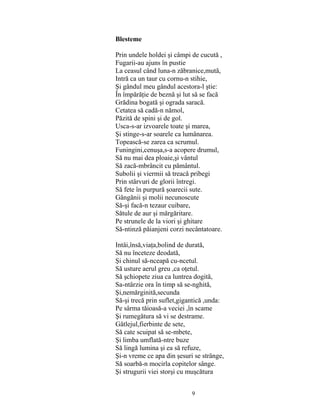 9
Blesteme
Prin undele holdei şi câmpi de cucută ,
Fugarii-au ajuns în pustie
La ceasul când luna-n zăbranice,mută,
Intră ca un taur cu cornu-n stihie,
Şi gândul meu gândul acestora-l ştie:
În împărăţie de beznă şi lut să se facă
Grădina bogată şi ograda saracă.
Cetatea să cadă-n nămol,
Păzită de spini şi de gol.
Usca-s-ar izvoarele toate şi marea,
Şi stinge-s-ar soarele ca lumânarea.
Topească-se zarea ca scrumul.
Funingini,cenuşa,s-a acopere drumul,
Să nu mai dea ploaie,şi vântul
Să zacă-mbrâncit cu pământul.
Subolii şi viermii să treacă pribegi
Prin stârvuri de glorii întregi.
Să fete în purpură şoarecii sute.
Gângănii şi molii necunoscute
Să-şi facă-n tezaur cuibare,
Sătule de aur şi mărgăritare.
Pe strunele de la viori şi ghitare
Să-ntinză păianjeni corzi necântatoare.
Intâi,însă,viaţa,bolind de durată,
Să nu înceteze deodată,
Şi chinul să-nceapă cu-ncetul.
Să usture aerul greu ,ca oţetul.
Să şchiopete ziua ca luntrea dogită,
Sa-ntârzie ora în timp să se-nghită,
Şi,nemărginită,secunda
Să-şi trecă prin suflet,gigantică ,unda:
Pe sârma tăioasă-a veciei ,în scame
Şi rumegătura să vi se destrame.
Gâtlejul,fierbinte de sete,
Să cate scuipat să se-mbete,
Şi limba umflată-ntre buze
Să lingă lumina şi ea să refuze,
Şi-n vreme ce apa din şesuri se strânge,
Să soarbă-n mocirla copitelor sânge.
Şi strugurii viei storşi cu muşcătura
 