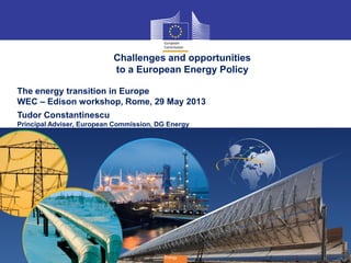 1
Energy
Challenges and opportunities
to a European Energy Policy
The energy transition in Europe
WEC – Edison workshop, Rome, 29 May 2013
Tudor Constantinescu
Principal Adviser, European Commission, DG Energy
 