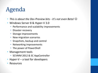 Agenda
• This is about the Dev Preview bits - it’s not even Beta! 
• Windows Server 8 & Hyper-V 3.0
  •   Performance and scalability improvements
  •   Disaster recovery
  •   Storage improvements
  •   New migration scenarios
  •   Snapshots, backup and control
  •   Networking improvements
  •   The power of PowerShell
• Management tools
  • SCVMM 2012 & SC AppController
• Hyper-V – a tool for developers
• Resources
 