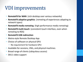 VDI improvements
• RemoteFX for WAN (rich desktop over various networks)
• RemoteFX adaptive graphics (remoting of experiences adapting to
  network types)
• RemoteFX media remoting (high performance media remoting)
• RemoteFX multi-touch (consistent touch interface, even when
  remoting to RDS)
• RemoteFX USB redirection
• Metro-style Remote Desktop App
• Choice of software or physical GPU
  • No requirement for hardware GPU
• Available for sessions, VMs, and physical machines
• Broad range of clients (ubiquitous access)
• DX11 video support
 