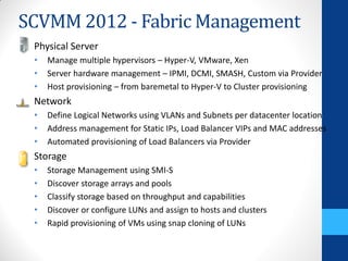 SCVMM 2012 - Fabric Management
 Physical Server
 •   Manage multiple hypervisors – Hyper-V, VMware, Xen
 •   Server hardware management – IPMI, DCMI, SMASH, Custom via Provider
 •   Host provisioning – from baremetal to Hyper-V to Cluster provisioning
 Network
 •   Define Logical Networks using VLANs and Subnets per datacenter location
 •   Address management for Static IPs, Load Balancer VIPs and MAC addresses
 •   Automated provisioning of Load Balancers via Provider
 Storage
 •   Storage Management using SMI-S
 •   Discover storage arrays and pools
 •   Classify storage based on throughput and capabilities
 •   Discover or configure LUNs and assign to hosts and clusters
 •   Rapid provisioning of VMs using snap cloning of LUNs
 
