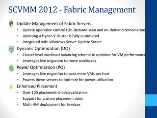 SCVMM 2012 - Fabric Management
 Update Management of Fabric Servers
 •   Update operation control (On-demand scan and on-demand remediation)
 •   Updating a Hyper-V cluster is fully automated
 •   Integrated with Windows Server Update Server
 Dynamic Optimization (DO)
 •   Cluster level workload balancing scheme to optimize for VM performance
 •   Leverages live migration to move workloads
 Power Optimization (PO)
 •   Leverages live migration to pack more VMs per host
 •   Powers down servers to optimize for power utilization
 Enhanced Placement
 •   Over 100 placement checks/validation
 •   Support for custom placement rules
 •   Multi-VM deployment for Services
 