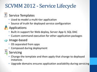 SCVMM 2012 - Service Lifecycle
 Service Templates
 • Used to model a multi-tier application
 • Source of truth for deployed service configuration
 Applications
 • Built-in support for Web deploy, Server App-V, SQL DAC
 • Custom command execution for other application packages
 Image-based
 • OS separated from apps
 • Composed during deployment
 Servicing
 • Change the template and then apply that change to deployed
   instances
 • Upgrade domains ensures application availability during servicing
 