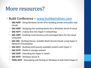 More resources?
• Build Conference – www.buildwindows.com
 • SAC-429T - Using Windows Server 8 for building private and public IaaS
   clouds
 • SAC-430T - Designing the building blocks for a Windows Server 8 cloud
 • SAC-437T - A deep dive into Hyper-V networking
 • SAC-439T - Enabling multi-tenancy and converged fabric for the cloud
   using QoS
 • SAC-442 - Building Secure, Scalable Multi-Tenant Clouds using Hyper-V
   Network Virtualization
 • SAC-451T - Building continuously available systems with Hyper-V
 • SAC-474T - Platform storage evolved
 • SAC-559T - Extending the Hyper-V switch
 • SAC-973T - Windows Server 8
 • TOOL-455T - Developing and Testing on Windows 8 with Client Hyper-V
 