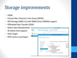 Storage improvements
•   VHDX
•   Virtual Fiber Channel in the Guest (MPIO)
•   NFS Storage (SMB 2.2) with SMB2 direct (RDMA) support
•   Offloaded Date Transfer (ODX)
•   Native data deduplication
•   4k Native Disk Support
•   iSCSI Target
•   NTFS online scan/repair
 