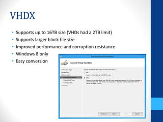VHDX
•   Supports up to 16TB size (VHDs had a 2TB limit)
•   Supports larger block file size
•   Improved performance and corruption resistance
•   Windows 8 only
•   Easy conversion
 
