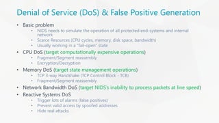 Denial of Service (DoS) & False Positive Generation
• Basic problem
• NIDS needs to simulate the operation of all protected end-systems and internal
network
• Scarce Resources (CPU cycles, memory, disk space, bandwidth)
• Usually working in a “fail-open” state
• CPU DoS (target computationally expensive operations)
• Fragment/Segment reassembly
• Encryption/Decryption
• Memory DoS (target state management operations)
• TCP 3-way Handshake (TCP Control Block - TCB)
• Fragment/Segment reassembly
• Network Bandwidth DoS (target NIDS’s inability to process packets at line speed)
• Reactive Systems DoS
• Trigger lots of alarms (false positives)
• Prevent valid access by spoofed addresses
• Hide real attacks
 