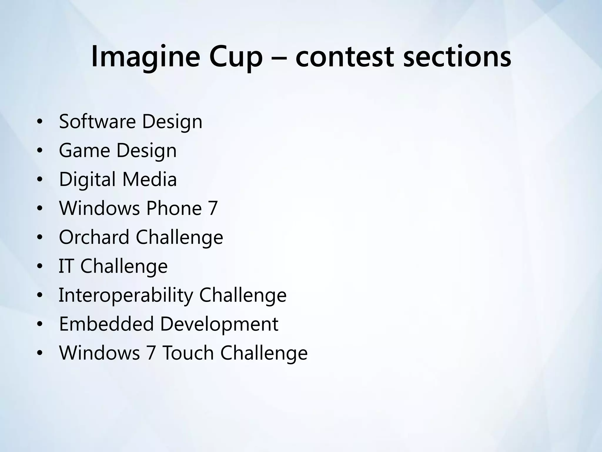 Imagine Cup – contest sections

•   Software Design
•   Game Design
•   Digital Media
•   Windows Phone 7
•   Orchard Challenge
•   IT Challenge
•   Interoperability Challenge
•   Embedded Development
•   Windows 7 Touch Challenge
 