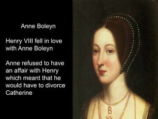 Anne Boleyn
Henry VIII fell in love
with Anne Boleyn
Anne refused to have
an affair with Henry
which meant that he
would have to divorce
Catherine
 