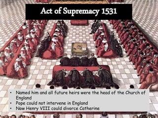 • Named him and all future heirs were the head of the Church of
England
• Pope could not intervene in England
• Now Henry VIII could divorce Catherine
 