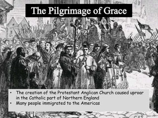 • The creation of the Protestant Anglican Church caused uproar
in the Catholic part of Northern England
• Many people immigrated to the Americas
 
