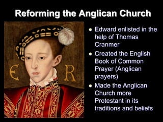 Reforming the Anglican Church
 Edward enlisted in the
help of Thomas
Cranmer
 Created the English
Book of Common
Prayer (Anglican
prayers)
 Made the Anglican
Church more
Protestant in its
traditions and beliefs
 