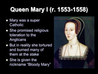 Queen Mary I (r. 1553-1558)
 Mary was a super
Catholic
 She promised religious
toleration to the
Anglicans
 But in reality she tortured
and burned many of
them at the stake
 She is given the
nickname “Bloody Mary”
 