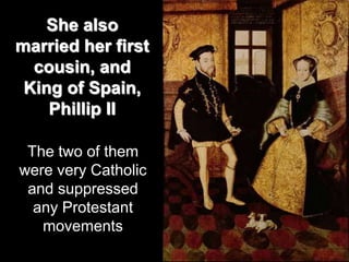 She also
married her first
cousin, and
King of Spain,
Phillip II
The two of them
were very Catholic
and suppressed
any Protestant
movements
 