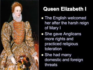 Queen Elizabeth I
 The English welcomed
her after the harsh reign
of Mary I
 She gave Anglicans
more rights and
practiced religious
toleration
 She had many
domestic and foreign
threats
 