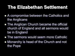 The Elizabethan Settlement
 A compromise between the Catholics and
the Anglicans
 The Anglican Church became the official
church of England and all sermons would
be in England
 The sermons would seem more Catholic
 Monarchy is head of the Church and not
the Pope
 