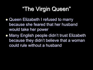 “The Virgin Queen”
 Queen Elizabeth I refused to marry
because she feared that her husband
would take her power
 Many English people didn’t trust Elizabeth
because they didn’t believe that a woman
could rule without a husband
 