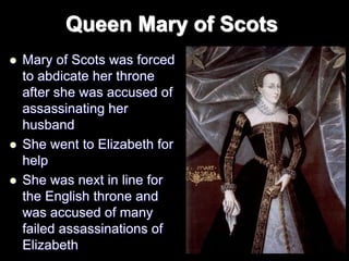 Queen Mary of Scots
 Mary of Scots was forced
to abdicate her throne
after she was accused of
assassinating her
husband
 She went to Elizabeth for
help
 She was next in line for
the English throne and
was accused of many
failed assassinations of
Elizabeth
 