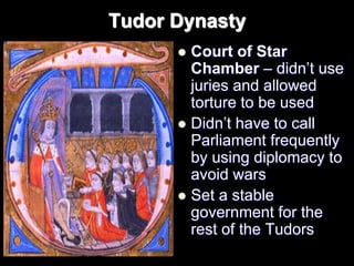 Tudor Dynasty
 Court of Star
Chamber – didn’t use
juries and allowed
torture to be used
 Didn’t have to call
Parliament frequently
by using diplomacy to
avoid wars
 Set a stable
government for the
rest of the Tudors
 