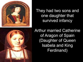 They had two sons and
one daughter that
survived infancy
Arthur married Catherine
of Aragon of Spain
(Daughter of Queen
Isabela and King
Ferdinand)
 
