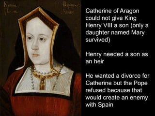 Catherine of Aragon
could not give King
Henry VIII a son (only a
daughter named Mary
survived)
Henry needed a son as
an heir
He wanted a divorce for
Catherine but the Pope
refused because that
would create an enemy
with Spain
 