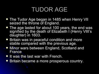 TUDOR AGE The Tudor Age began in 1485 when Henry VII seized the throne of England. The age lasted for about 100 years, the end was signified by the death of Elizabeth I (Henry VIII’s daughter) in 1603. Britain was in peaceful condition and more stable compared with the previous age. Minor wars between England, Scotland and France It was the last war with French. Britain became a more prosperous country. 