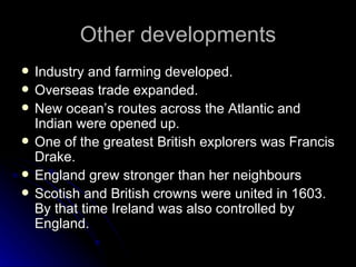Other developments Industry and farming developed. Overseas trade expanded. New ocean’s routes across the Atlantic and Indian were opened up. One of the greatest British explorers was Francis Drake. England grew stronger than her neighbours Scotish and British crowns were united in 1603. By that time Ireland was also controlled by England. 