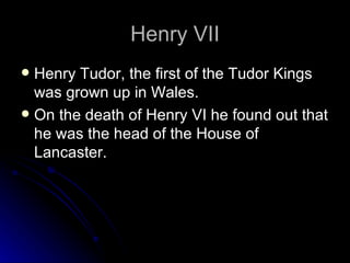Henry VII Henry Tudor, the first of the Tudor Kings was grown up in Wales. On the death of Henry VI he found out that he was the head of the House of Lancaster. 
