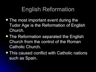 English Reformation The most important event during the Tudor Age is the Reformation of English Church. The Reformation separated the English Church from the control of the Roman Catholic Church. This caused conflict with Catholic nations such as Spain. 