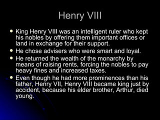 Henry VIII King Henry VIII was an intelligent ruler who kept his nobles by offering them important offices or land in exchange for their support. He chose advisers who were smart and loyal. He returned the wealth of the monarchy by means of raising rents, forcing the nobles to pay heavy fines and increased taxes. Even though he had more prominences than his father, Henry VII, Henry VIII became king just by accident, because his elder brother, Arthur, died young. 