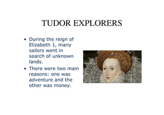 TUDOR EXPLORERS
• During the reign of
  Elizabeth 1, many
  sailors went in
  search of unknown
  lands.
• There were two main
  reasons: one was
  adventure and the
  other was money.
 