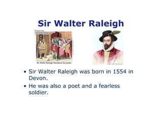 Sir Walter Raleigh




• Sir Walter Raleigh was born in 1554 in
  Devon.
• He was also a poet and a fearless
  soldier.
 