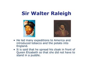 Sir Walter Raleigh




• He led many expeditions to America and
  introduced tobacco and the potato into
  England.
• It is said that he spread his cloak in front of
  Queen Elizabeth so that she did not have to
  stand in a puddle.
 