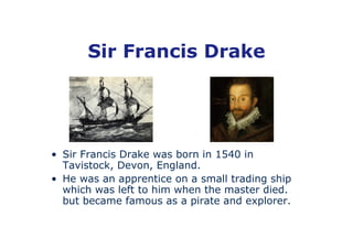 Sir Francis Drake




• Sir Francis Drake was born in 1540 in
  Tavistock, Devon, England.
• He was an apprentice on a small trading ship
  which was left to him when the master died.
  but became famous as a pirate and explorer.
 
