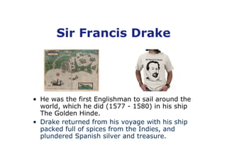 Sir Francis Drake




• He was the first Englishman to sail around the
  world, which he did (1577 - 1580) in his ship
  The Golden Hinde.
• Drake returned from his voyage with his ship
  packed full of spices from the Indies, and
  plundered Spanish silver and treasure.
 