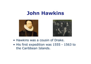 John Hawkins




• Hawkins was a cousin of Drake.
• His first expedition was 1555 - 1563 to
  the Caribbean Islands.
 
