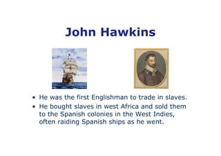 John Hawkins




• He was the first Englishman to trade in slaves.
• He bought slaves in west Africa and sold them
  to the Spanish colonies in the West Indies,
  often raiding Spanish ships as he went.
 
