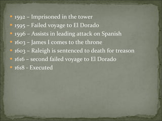 1592 – Imprisoned in the tower 1595 – Failed voyage to El Dorado 1596 – Assists in leading attack on Spanish 1603 – James I comes to the throne 1603 – Raleigh is sentenced to death for treason 1616 – second failed voyage to El Dorado 1618 - Executed 