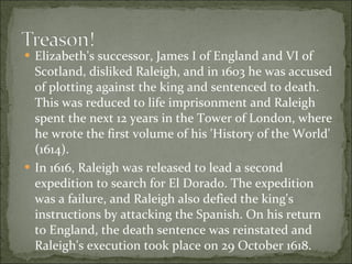 Elizabeth's successor, James I of England and VI of Scotland, disliked Raleigh, and in 1603 he was accused of plotting against the king and sentenced to death. This was reduced to life imprisonment and Raleigh spent the next 12 years in the Tower of London, where he wrote the first volume of his 'History of the World' (1614). In 1616, Raleigh was released to lead a second expedition to search for El Dorado. The expedition was a failure, and Raleigh also defied the king's instructions by attacking the Spanish. On his return to England, the death sentence was reinstated and Raleigh's execution took place on 29 October 1618. 
