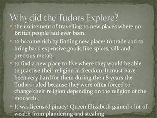 the excitement of travelling to new places where no British people had ever been. to become rich by finding new places to trade and to bring back expensive goods like spices, silk and precious metals to find a new place to live where they would be able to practise their religion in freedom. It must have been very hard for them during the 118 years the Tudors ruled because they were often forced to change their religion depending on the religion of the monarch. It was licensed piracy! Queen Elizabeth gained a lot of wealth from plundering and stealing. 