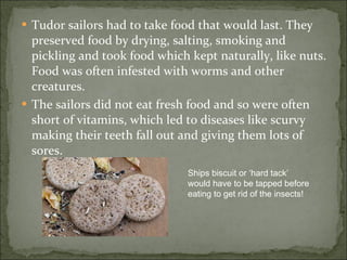 Tudor sailors had to take food that would last. They preserved food by drying, salting, smoking and pickling and took food which kept naturally, like nuts. Food was often infested with worms and other creatures. The sailors did not eat fresh food and so were often short of vitamins, which led to diseases like scurvy making their teeth fall out and giving them lots of sores.  Ships biscuit or ‘hard tack’ would have to be tapped before eating to get rid of the insects! 