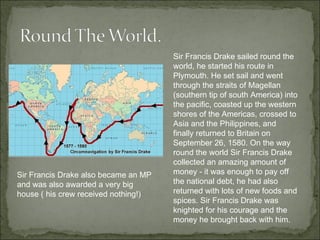 Sir Francis Drake sailed round the world, he started his route in Plymouth. He set sail and went through the straits of Magellan (southern tip of south America) into the pacific, coasted up the western shores of the Americas, crossed to Asia and the Philippines, and finally returned to Britain on September 26, 1580. On the way round the world Sir Francis Drake collected an amazing amount of money - it was enough to pay off the national debt, he had also returned with lots of new foods and spices. Sir Francis Drake was knighted for his courage and the money he brought back with him.  Sir Francis Drake also became an MP and was also awarded a very big house ( his crew received nothing!) 