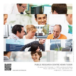 © CRP Henri Tudor - July 2012 | printed on 100% recycled paper

-10-

Public Research Centre Henri tudor
www.tudor.lu/collaborate

29, avenue John F. Kennedy | L-1855 Luxembourg-Kirchberg
Phone: +352 42 59 91 - 1 | Fax: +352 42 59 91 - 777
info@tudor.lu | www.tudor.lu/en

 