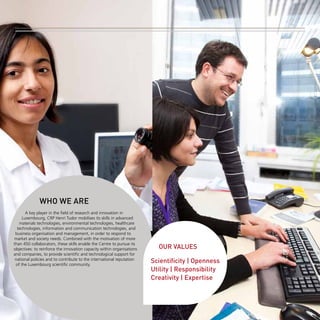 -2-

WHO WE ARE
A key player in the field of research and innovation in
Luxembourg, CRP Henri Tudor mobilises its skills in advanced
materials technologies, environmental technologies, healthcare
technologies, information and communication technologies, and
business organisation and management, in order to respond to
market and society needs. Combined with the motivation of more
than 450 collaborators, these skills enable the Centre to pursue its
objectives: to reinforce the innovation capacity within organisations
and companies, to provide scientific and technological support for
national policies and to contribute to the international reputation
of the Luxembourg scientific community.

OUR VALUES
Scientificity | Openness
Utility | Responsibility
Creativity | Expertise

 